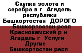 Скупка золота и серебра в г. Агидель республики Башкортостан. ДОРОГО.  - Башкортостан респ., Краснокамский р-н, Агидель г. Услуги » Другие   . Башкортостан респ.